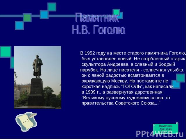 В 1952 году на месте старого памятника Гоголю, был установлен новый. Не сгорбленный старик скульптора Андреева, а славный и бодрый парубок. На лице писателя - солнечная улыбка, он с явной радостью всматривается в окружающую Москву. На постаменте не …
