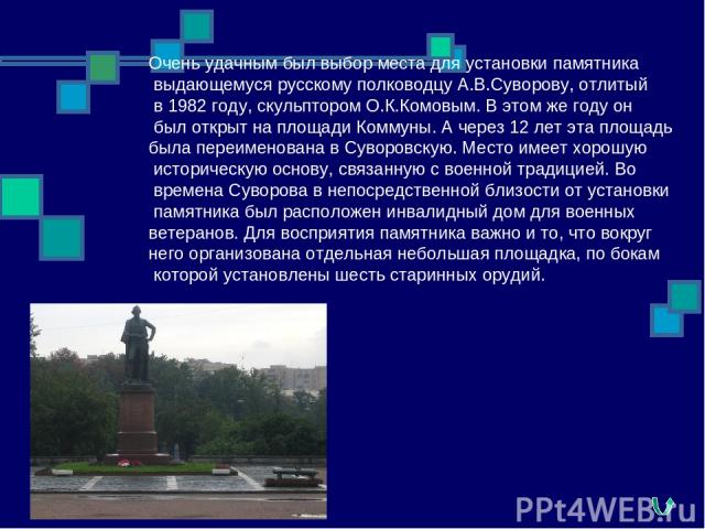 Очень удачным был выбор места для установки памятника выдающемуся русскому полководцу А.В.Суворову, отлитый в 1982 году, скульптором О.К.Комовым. В этом же году он был открыт на площади Коммуны. А через 12 лет эта площадь была переименована в Суворо…