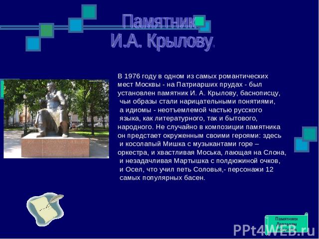 В 1976 году в одном из самых романтических мест Москвы - на Патриарших прудах - был установлен памятник И. А. Крылову, баснописцу, чьи образы стали нарицательными понятиями, а идиомы - неотъемлемой частью русского языка, как литературного, так и быт…