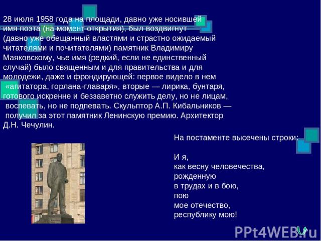 28 июля 1958 года на площади, давно уже носившей имя поэта (на момент открытия), был воздвигнут (давно уже обещанный властями и страстно ожидаемый читателями и почитателями) памятник Владимиру Маяковскому, чье имя (редкий, если не единственный случа…