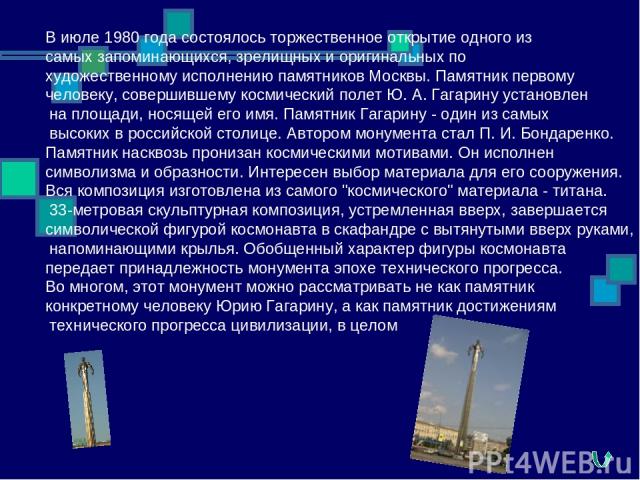 В июле 1980 года состоялось торжественное открытие одного из самых запоминающихся, зрелищных и оригинальных по художественному исполнению памятников Москвы. Памятник первому человеку, совершившему космический полет Ю. А. Гагарину установлен на площа…