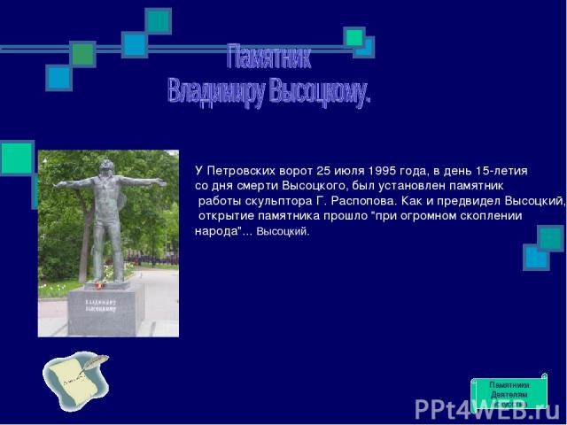 У Петровских ворот 25 июля 1995 года, в день 15-летия со дня смерти Высоцкого, был установлен памятник работы скульптора Г. Распопова. Как и предвидел Высоцкий, открытие памятника прошло 