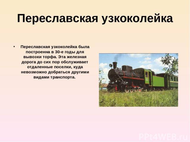 Переславская узкоколейка Переславская узкоколейка была построенна в 30-е годы для вывозки торфа. Эта железная дорога до сих пор обслуживает отдаленные поселки, куда невозможно добраться другими видами транспорта.