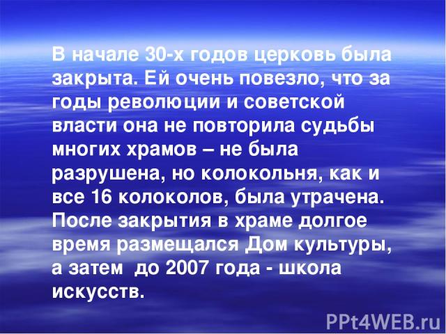 В начале 30-х годов церковь была закрыта. Ей очень повезло, что за годы революции и советской власти она не повторила судьбы многих храмов – не была разрушена, но колокольня, как и все 16 колоколов, была утрачена. После закрытия в храме долгое время…