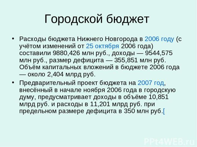 Городской бюджет Расходы бюджета Нижнего Новгорода в 2006 году (с учётом изменений от 25 октября 2006 года) составили 9880,426 млн руб., доходы — 9544,575 млн руб., размер дефицита — 355,851 млн руб. Объём капитальных вложений в бюджете 2006 года — …