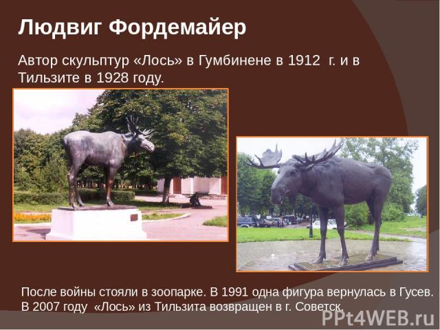 Людвиг Фордемайер Автор скульптур «Лось» в Гумбинене в 1912 г. и в Тильзите в 1928 году. После войны стояли в зоопарке. В 1991 одна фигура вернулась в Гусев. В 2007 году «Лось» из Тильзита возвращен в г. Советск.