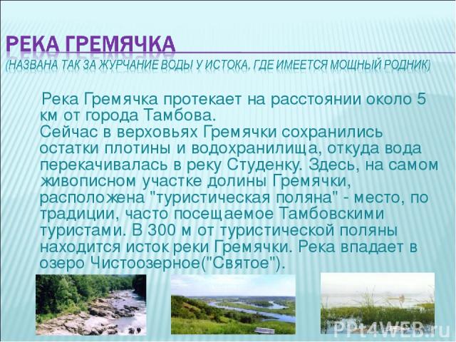 Река Гремячка протекает на расстоянии около 5 км от города Тамбова. Сейчас в верховьях Гремячки сохранились остатки плотины и водохранилища, откуда вода перекачивалась в реку Студенку. Здесь, на самом живописном участке долины Гремячки, расположена …