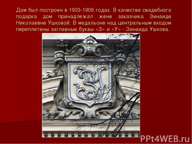 Дом был построен в 1903-1906 годах. В качестве свадебного подарка дом принадлежал жене заказчика Зинаиде Николаевне Ушковой. В медальоне над центральным входом переплетены заглавные буквы «З» и «У» - Зинаида Ушкова.