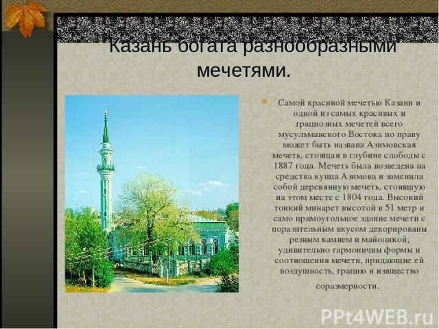 Казань богата разнообразными мечетями. Самой красивой мечетью Казани и одной из самых красивых и грациозных мечетей всего мусульманского Востока по праву может быть названа Азимовская мечеть, стоящая в глубине слободы с 1887 года. Мечеть была возвед…