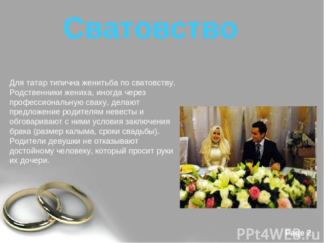 Для татар типична женитьба по сватовству. Родственники жениха, иногда через профессиональную сваху, делают предложение родителям невесты и обговаривают с ними условия заключения брака (размер калыма, сроки свадьбы). Родители девушки не отказывают до…