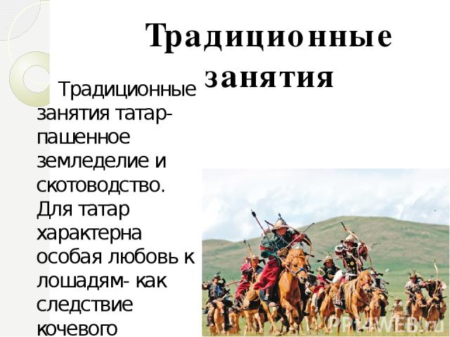 Традиционные занятия татар- пашенное земледелие и скотоводство. Для татар характерна особая любовь к лошадям- как следствие кочевого прошлого. Вплоть до наших дней сохранились такие промыслы как золотое шитьё, вышивка тамбуром ,кожаная мозаика и мно…