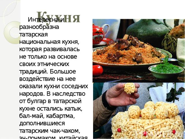 Кухня Интересна и разнообразна татарская национальная кухня, которая развивалась не только на основе своих этнических традиций. Большое воздействие на нее оказали кухни соседних народов. В наследство от булгар в татарской кухне остались катык, бал-м…