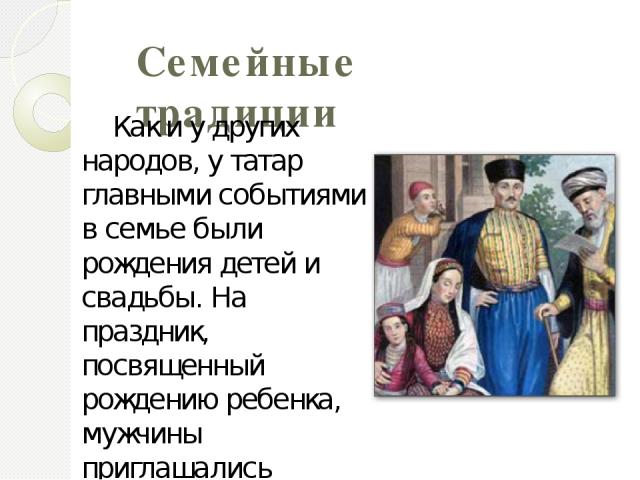 Семейные традиции Как и у других народов, у татар главными событиями в семье были рождения детей и свадьбы. На праздник, посвященный рождению ребенка, мужчины приглашались отдельно от женщин. Семьи татарского народа в своей жизни основываются на Шар…