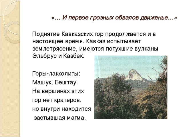 «… И первое грозных обвалов движенье…» Поднятие Кавказских гор продолжается и в настоящее время. Кавказ испытывает землетрясение, имеются потухшие вулканы Эльбрус и Казбек. Горы-лакколиты: Машук, Бештау. На вершинах этих гор нет кратеров, но внутри …