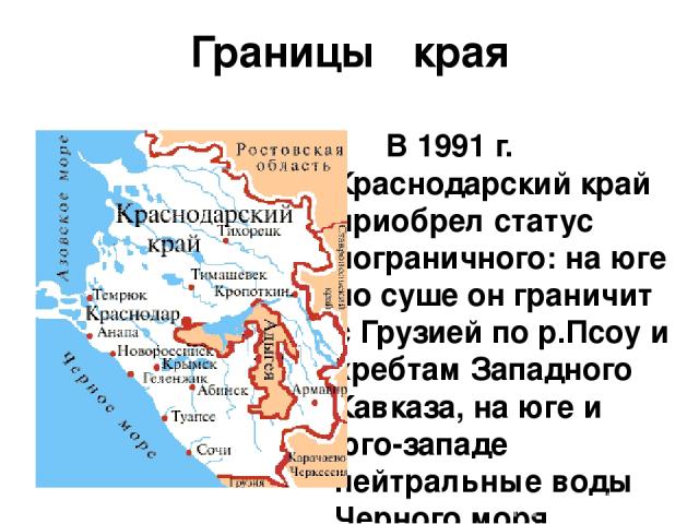 Границы края В 1991 г. Краснодарский край приобрел статус пограничного: на юге по суше он граничит с Грузией по р.Псоу и хребтам Западного Кавказа, на юге и юго-западе нейтральные воды Черного моря отделяют территорию края от Турции, Болгарии и Румы…