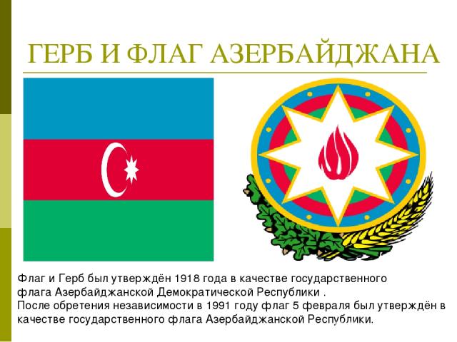 ГЕРБ И ФЛАГ АЗЕРБАЙДЖАНА Флаг и Герб был утверждён 1918 года в качестве государственного флага Азербайджанской Демократической Республики . После обретения независимости в 1991 году флаг 5 февраля был утверждён в качестве государственного флага Азер…