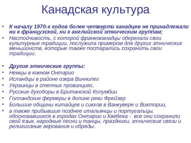 Канадская культура К началу 1970-х годов более четверти канадцев не принадлежали ни к французской, ни к английской этническим группам; Настойчивость, с которой франкоканадцы оберегали свои культурные традиции, послужила примером для других этнически…