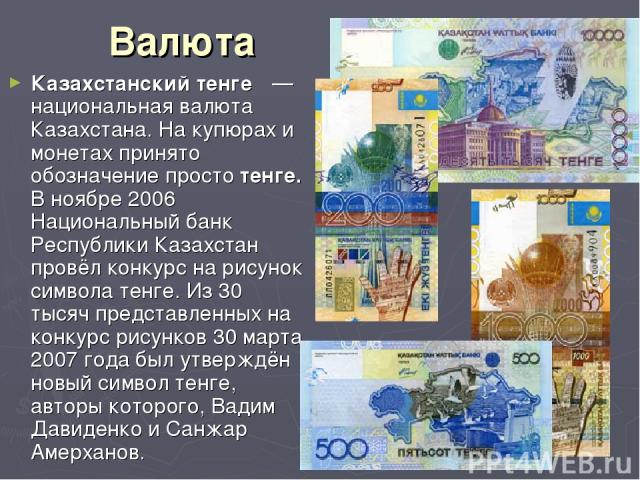 Валюта Казахстанский тенге  — национальная валюта Казахстана. На купюрах и монетах принято обозначение просто тенге. В ноябре 2006 Национальный банк Республики Казахстан провёл конкурс на рисунок символа тенге. Из 30 тысяч представленных на конкурс …
