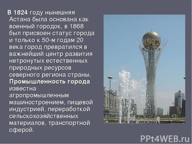 В 1824 году нынешняя Астана была основана как военный городок, в 1868 был присвоен статус города и только к 50-м годам 20 века город превратился в важнейший центр развития нетронутых естественных природных ресурсов северного региона страны. Промышле…