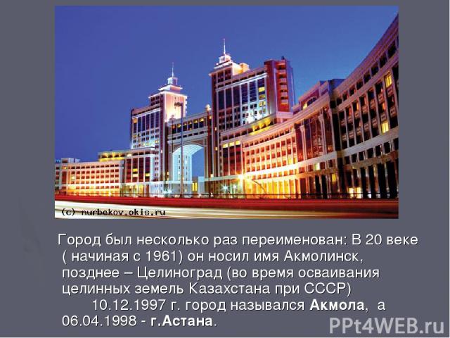 Город был несколько раз переименован: В 20 веке ( начиная с 1961) он носил имя Акмолинск, позднее – Целиноград (во время осваивания целинных земель Казахстана при СССР) 10.12.1997 г. город назывался Акмола, а 06.04.1998 - г.Астана.