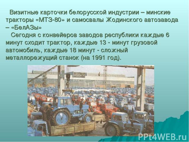 Визитные карточки белорусской индустрии – минские тракторы «МТЗ-80» и самосвалы Жодинского автозавода – «БелАЗы» Сегодня с конвейеров заводов республики каждые 6 минут сходит трактор, каждые 13 - минут грузовой автомобиль, каждые 18 минут - сложный …