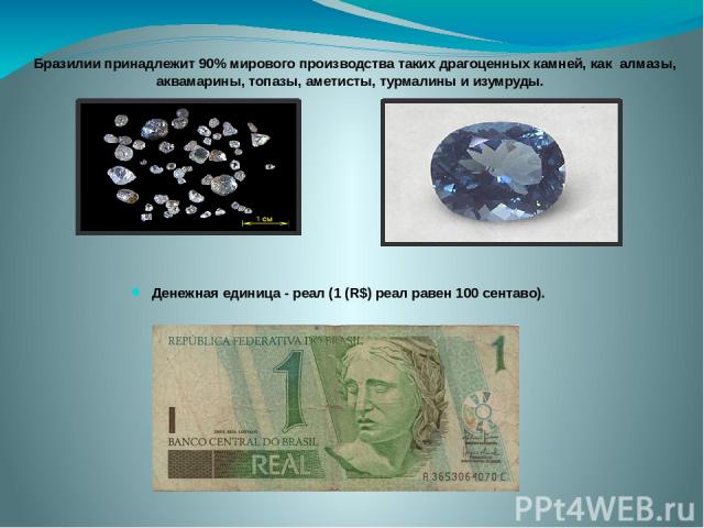 Денежная единица - реал (1 (R$) реал равен 100 сентаво). Бразилии принадлежит 90% мирового производства таких драгоценных камней, как алмазы, аквамарины, топазы, аметисты, турмалины и изумруды. 