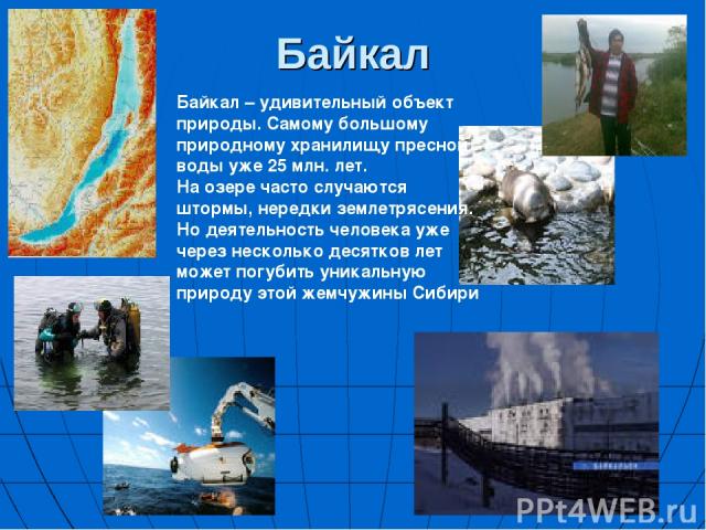 Байкал Байкал – удивительный объект природы. Самому большому природному хранилищу пресной воды уже 25 млн. лет. На озере часто случаются штормы, нередки землетрясения. Но деятельность человека уже через несколько десятков лет может погубить уникальн…