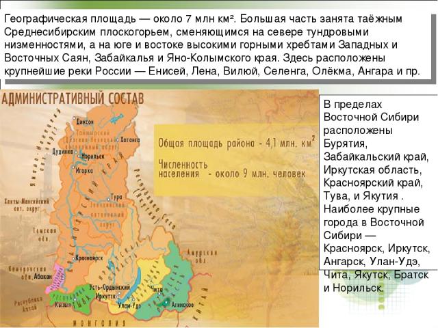 Географическая площадь — около 7 млн км². Большая часть занята таёжным Среднесибирским плоскогорьем, сменяющимся на севере тундровыми низменностями, а на юге и востоке высокими горными хребтами Западных и Восточных Саян, Забайкалья и Яно-Колымского …