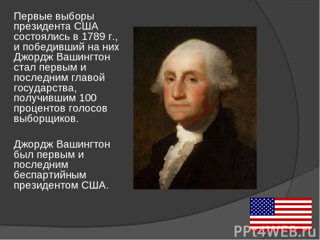 Первые выборы президента США состоялись в 1789 г., и победивший на них Джордж Вашингтон стал первым и последним главой государства, получившим 100 процентов голосов выборщиков. Джордж Вашингтон был первым и последним беспартийным президентом США.