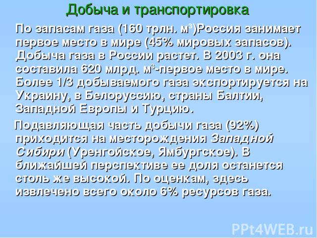 Добыча и транспортировка По запасам газа (160 трлн. м3)Россия занимает первое место в мире (45% мировых запасов). Добыча газа в России растет. В 2003 г. она составила 620 млрд. м3-первое место в мире. Более 1/3 добываемого газа экспортируется на Укр…