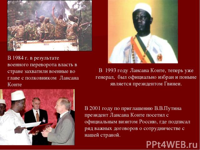 В 1993 году Лансана Конте, теперь уже генерал, был официально избран и поныне является президентом Гвинеи. В 1984 г. в результате военного переворота власть в стране захватили военные во главе с полковником Лансана Конте В 2001 году по приглашению В…