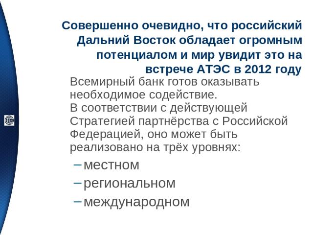 Совершенно очевидно, что российский Дальний Восток обладает огромным потенциалом и мир увидит это на встрече АТЭС в 2012 году Всемирный банк готов оказывать необходимое содействие. В соответствии с действующей Стратегией партнёрства с Российской Фед…