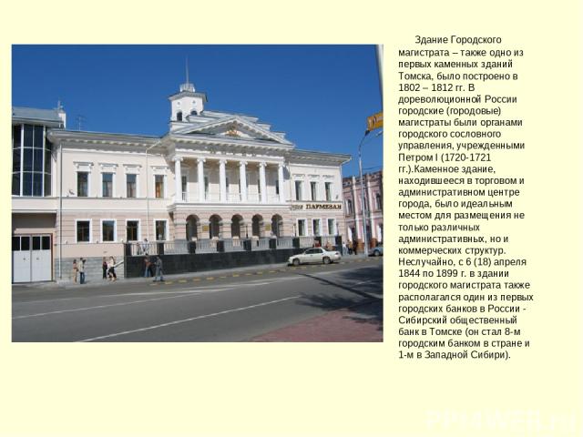      Здание Городского магистрата – также одно из первых каменных зданий Томска, было построено в 1802 – 1812 гг. В дореволюционной России городские (городовые) магистраты были органами городского сословного управления, учрежденными Петром I (1720-1…