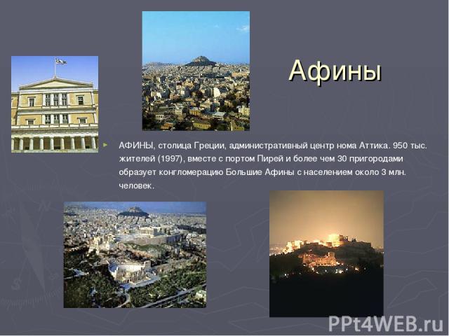 Афины АФИНЫ, столица Греции, административный центр нома Аттика. 950 тыс. жителей (1997), вместе с портом Пирей и более чем 30 пригородами образует конгломерацию Большие Афины с населением около 3 млн. человек.