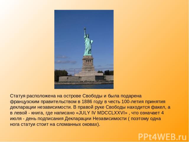 Статуя расположена на острове Свободы и была подарена французским правительством в 1886 году в честь 100-летия принятия декларации независимости. В правой руке Свободы находится факел, а в левой - книга, где написано «JULY IV MDCCLXXVI» , что означа…