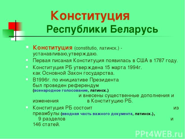 Конституция Республики Беларусь Конституция (constitutio, латинск.) - устанавливаю,утверждаю. Первая писаная Конституция появилась в США в 1787 году. Конституция РБ утверждена 15 марта 1994г. как Основной Закон государства. В1996г. по инициативе Пре…