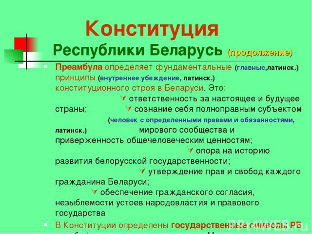 Конституция Республики Беларусь (продолжение) Преамбула определяет фундаментальные (главные,латинск.) принципы (внутреннее убеждение, латинск.) конституционного строя в Беларуси. Это: ответственность за настоящее и будущее страны; сознание себя полн…