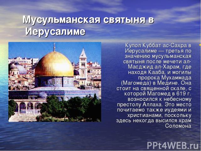 Мусульманская святыня в Иерусалиме Купол Куббат ас-Сахра в Иерусалиме — третья по значению мусульманская святыня после мечети ал-Масджид ал-Харам, где находя Кааба, и могилы пророка Мухаммада (Магомеда) в Медине. Она стоит на священной скале, с кото…