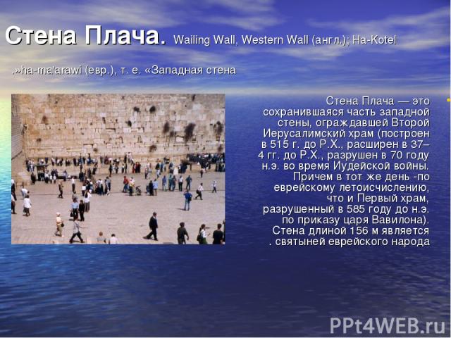Стена Плача. Wailing Wall, Western Wall (англ.); Ha-Kotel ha-ma'arawi (евр.), т. е. «Западная стена». Стена Плача — это сохранившаяся часть западной стены, ограждавшей Второй Иерусалимский храм (построен в 515 г. до Р.Х., расширен в 37–4 гг. до Р.Х.…