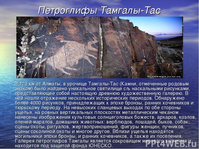 Петроглифы Тамгалы-Тас В 170 км от Алматы, в урочище Тамгалы-Тас (Камни, отмеченные родовым знаком) было найдено уникальное святилище сљ наскальными рисунками, представляющее собой настоящую древнюю художественную галерею. В ней нашли отражение неск…