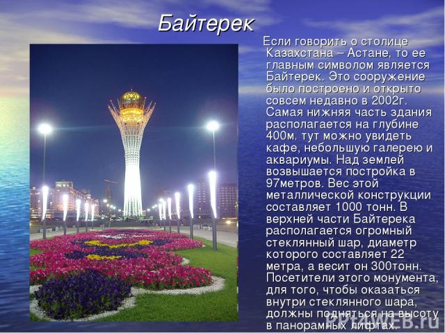 Байтерек Если говорить о столице Казахстана – Астане, то ее главным символом является Байтерек. Это сооружение было построено и открыто совсем недавно в 2002г. Самая нижняя часть здания располагается на глубине 400м. тут можно увидеть кафе, небольшу…