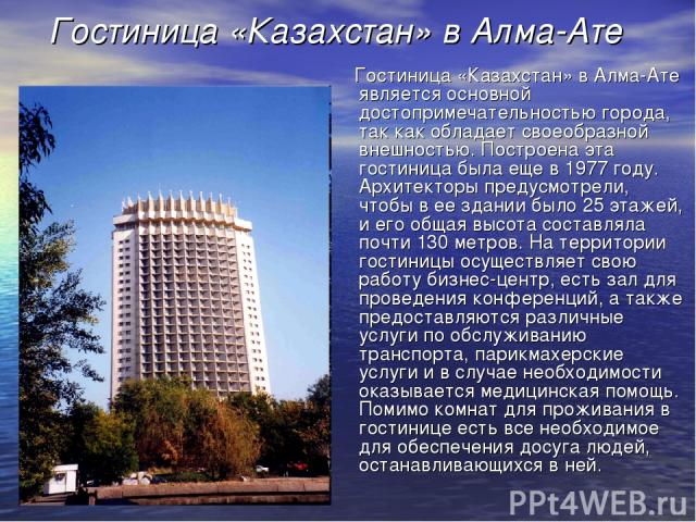 Гостиница «Казахстан» в Алма-Ате Гостиница «Казахстан» в Алма-Ате является основной достопримечательностью города, так как обладает своеобразной внешностью. Построена эта гостиница была еще в 1977 году. Архитекторы предусмотрели, чтобы в ее здании б…