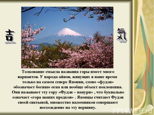 Толкование смысла названия горы имеет много вариантов. У народа айнов, живущих в наше время только на самом севере Японии, слово «фудзи» обозначает богиню огня или вообще объект поклонения. Они называют эту гору «Фудзи – напури» , что буквально озна…