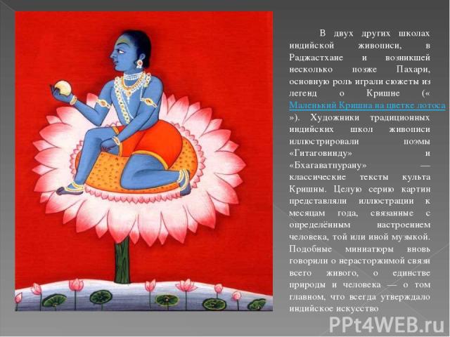          В двух других школах индийской живописи, в Раджастхане и возникшей несколько позже Пахари, основную роль играли сюжеты из легенд о Кришне («Маленький Кришна на цветке лотоса»). Художники традиционных индийских школ живописи иллюстрировали п…