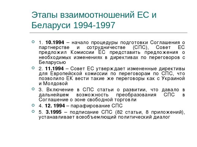 Этапы взаимоотношений ЕС и Беларуси 1994-1997 1. 10.1994 – начало процедуры подготовки Соглашения о партнерстве и сотрудничестве (СПС), Совет ЕС предложил Комиссии ЕС представить предложения о необходимых изменениях в директивах по переговоров с Бел…
