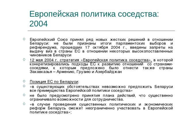 Европейская политика соседства: 2004 Европейский Союз принял ряд новых жестких решений в отношении Беларуси: не были признаны итоги парламентских выборов и референдума, прошедших 17 октября 2004 г., введены запреты на выдачу виз в страны ЕС в отноше…