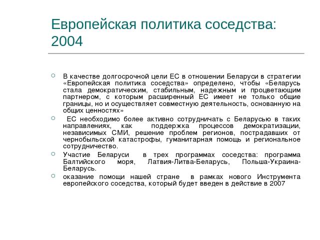 Европейская политика соседства: 2004 В качестве долгосрочной цели ЕС в отношении Беларуси в стратегии «Европейская политика соседства» определено, чтобы «Беларусь стала демократическим, стабильным, надежным и процветающим партнером, с которым расшир…