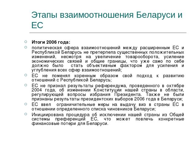 Этапы взаимоотношения Беларуси и ЕС Итоги 2006 года: политическая сфера взаимоотношений между расширенным ЕС и Республикой Беларусь не претерпела существенных положительных изменений, несмотря на увеличение товарооборота, усиление экономических связ…