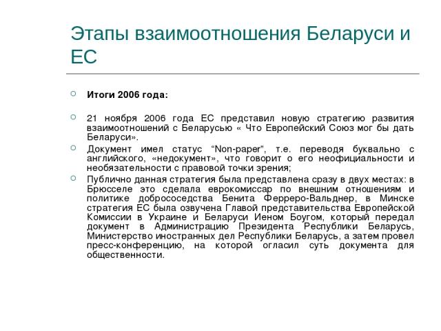 Этапы взаимоотношения Беларуси и ЕС Итоги 2006 года: 21 ноября 2006 года ЕС представил новую стратегию развития взаимоотношений с Беларусью « Что Европейский Союз мог бы дать Беларуси». Документ имел статус “Non-paper”, т.е. переводя буквально с анг…
