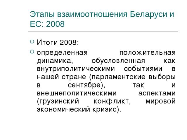 Этапы взаимоотношения Беларуси и ЕС: 2008 Итоги 2008: определенная положительная динамика, обусловленная как внутриполитическими событиями в нашей стране (парламентские выборы в сентябре), так и внешнеполитическими аспектами (грузинский конфликт, ми…